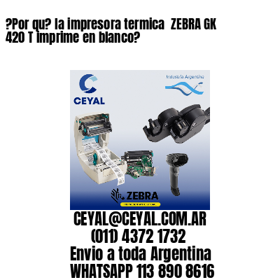 ?Por qu? la impresora termica  ZEBRA GK 420 T imprime en blanco?