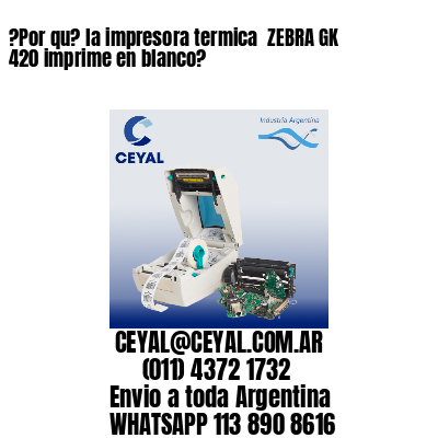 ?Por qu? la impresora termica  ZEBRA GK 420 imprime en blanco?